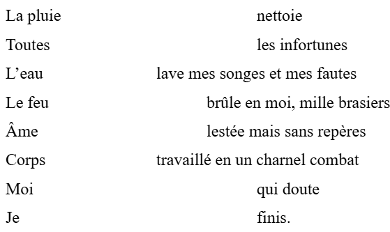 La pluie				nettoie
Toutes					les infortunes
L’eau 			lave mes songes et mes fautes
Le feu				brûle en moi, mille brasiers
Âme				lestée mais sans repères
Corps			travaillé en un charnel combat
Moi					qui doute
Je					finis.